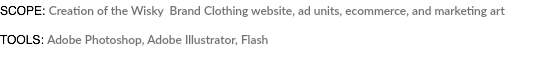 SCOPE: Creation of the Wisky Brand Clothing website, ad units, ecommerce, and marketing art TOOLS: Adobe Photoshop, Adobe Illustrator, Flash 